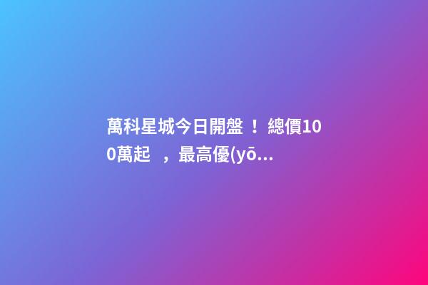 萬科星城今日開盤！總價100萬起，最高優(yōu)惠10萬